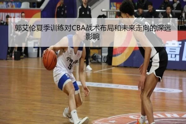 郭艾伦夏季训练对CBA战术布局和未来走向的深远影响