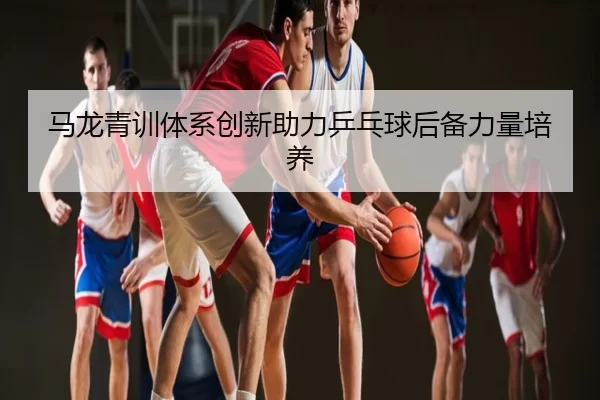 马龙青训体系创新助力乒乓球后备力量培养